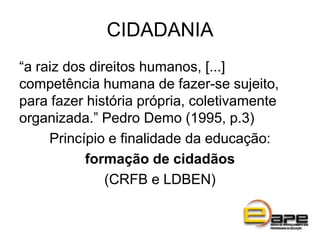CIDADANIA
“a raiz dos direitos humanos, [...]
competência humana de fazer-se sujeito,
para fazer história própria, coletivamente
organizada.” Pedro Demo (1995, p.3)
Princípio e finalidade da educação:
formação de cidadãos
(CRFB e LDBEN)
 