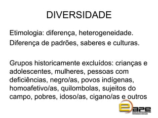 DIVERSIDADE
Etimologia: diferença, heterogeneidade.
Diferença de padrões, saberes e culturas.
Grupos historicamente excluídos: crianças e
adolescentes, mulheres, pessoas com
deficiências, negro/as, povos indígenas,
homoafetivo/as, quilombolas, sujeitos do
campo, pobres, idoso/as, cigano/as e outros
 