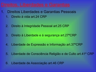 Direitos, Liberdades e Garantias
1. Direitos Liberdades e Garantias Pessoais
1. Direito à vida art.24 CRP
2. Direito à Integridade Pessoal art.25 CRP
3. Direito à Liberdade e à segurança art.27ºCRP
4. Liberdade de Expressão e Informação art.37ºCRP
5. Liberdade de Consciência Religião e de Culto art.41º CRP
6. Liberdade de Associação art.46 CRP
 