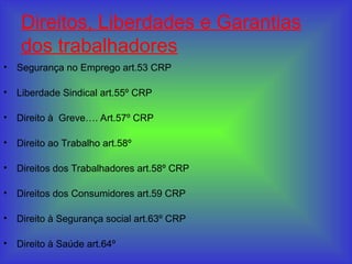 Direitos, Liberdades e Garantias
dos trabalhadores
• Segurança no Emprego art.53 CRP
• Liberdade Sindical art.55º CRP
• Direito à Greve…. Art.57º CRP
• Direito ao Trabalho art.58º
• Direitos dos Trabalhadores art.58º CRP
• Direitos dos Consumidores art.59 CRP
• Direito à Segurança social art.63º CRP
• Direito à Saúde art.64º
 