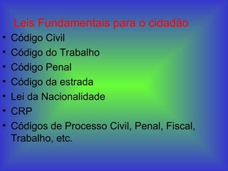 Leis Fundamentais para o cidadão
• Código Civil
• Código do Trabalho
• Código Penal
• Código da estrada
• Lei da Nacionalidade
• CRP
• Códigos de Processo Civil, Penal, Fiscal,
Trabalho, etc.
 