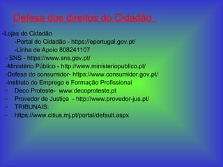 Defesa dos direitos do Cidadão
-Lojas do Cidadão
-Portal do Cidadão - https://eportugal.gov.pt/
-Linha de Apoio 808241107
- SNS - https://www.sns.gov.pt/
-Ministério Público - http://www.ministeriopublico.pt/
-Defesa do consumidor- https://www.consumidor.gov.pt/
-Instituto do Emprego e Formação Profissional
- Deco Proteste- www.decoproteste.pt
- Provedor de Justiça - http://www.provedor-jus.pt/
- TRIBUNAIS:
- https://www.citius.mj.pt/portal/default.aspx
 