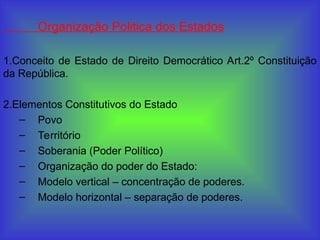 Organização Politica dos Estados
1.Conceito de Estado de Direito Democrático Art.2º Constituição
da República.
2.Elementos Constitutivos do Estado
– Povo
– Território
– Soberania (Poder Político)
– Organização do poder do Estado:
– Modelo vertical – concentração de poderes.
– Modelo horizontal – separação de poderes.
 