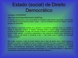 Estado (social) de Direito
Democrático
• Consultar LEXIONÁRIO
• https://dre.pt/web/guest/lexionario/-/dj/allTags.
• «O Estado corresponde a uma comunidade de cidadãos politicamente organizada, mas também
a uma estrutura organizada de poder e ação — que se manifesta através de órgãos, serviços,
relações de autoridade.
• Esta estrutura organizada destina se a garantir a convivência ordenada entre os cidadãos e
manter a segurança jurídica. O Estado consegue fazê-lo porque regula vinculativamente a
conduta da comunidade, ou seja, cria normas e impõe a conduta prescrita, inclusivamente a si
próprio. Neste sentido, a estrutura organizativa a que chamamos Estado deve obediência ao
direito — isto é, cria direito e vincula-se a ele —, não sendo outro o sentido da expressão
“Estado de direito”.
• Não existe, portanto, a ideia de poder legítimo sem a ideia de direito, pois o direito legitima o
exercício do poder, na medida em que o controla e modera. Por isso, a expressão “Estado de
direito” significa que o exercício do poder público está submetido a normas e procedimentos
jurídicos (procedimentos legislativos, administrativos, judiciais) que permitem ao cidadão
acompanhar e eventualmente contestar a legitimidade (i.e, a constitucionalidade, a legalidade, a
regularidade) das decisões tomadas pelas autoridades públicas.»
 