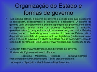 Organização do Estado e
formas de governo
• «Em ciência politica, o sistema de governo é o modo pelo qual os poderes
se relacionam, especialmente o executivo e o legislativo. O sistema de
governo varia de acordo com o grau de separação dos poderes, indo desde
a separação estrita entre os poderes legislativo e executivo
(presidencialismo), de que é exemplo o sistema de governo dos Estados
Unidos, onde o chefe de governo também é chefe de Estado; até a
dependência completa do governo junto ao legislativo (parlamentarismo),
onde o chefe de governo e o chefe de Estado não se confundem, caso do
sistema de governo do Reino Unido.» www.wikipedia.org acesso,20-10-20.
• Consultar https://www.todamateria.com.br/formas-de-governo/
. Modelos ideológicos e teóricos do Estado
Teocracia- Monarquia/ República - Tirania/Democracia –
Presidencialismo /Parlamentarismo – semi presidencialismo.
Anarquia - oligarquia – absolutismo – despotismo, etc…
 
