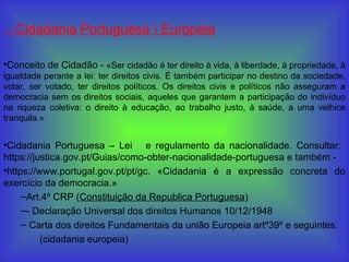 - Cidadania Portuguesa  Europeia
•Conceito de Cidadão - «Ser cidadão é ter direito à vida, à liberdade, à propriedade, à
igualdade perante a lei: ter direitos civis. É também participar no destino da sociedade,
votar, ser votado, ter direitos políticos. Os direitos civis e políticos não asseguram a
democracia sem os direitos sociais, aqueles que garantem a participação do indivíduo
na riqueza coletiva: o direito à educação, ao trabalho justo, à saúde, a uma velhice
tranquila.»
•Cidadania Portuguesa – Lei e regulamento da nacionalidade. Consultar:
https://justica.gov.pt/Guias/como-obter-nacionalidade-portuguesa e também -
•https://www.portugal.gov.pt/pt/gc. «Cidadania é a expressão concreta do
exercício da democracia.»
–Art.4º CRP (Constituição da Republica Portuguesa)
–- Declaração Universal dos direitos Humanos 10/12/1948
– Carta dos direitos Fundamentais da união Europeia artº39º e seguintes.
(cidadania europeia)
 