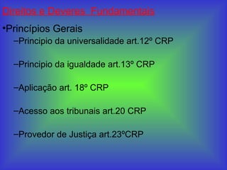 Direitos e Deveres Fundamentais
•Princípios Gerais
–Principio da universalidade art.12º CRP
–Principio da igualdade art.13º CRP
–Aplicação art. 18º CRP
–Acesso aos tribunais art.20 CRP
–Provedor de Justiça art.23ºCRP
 