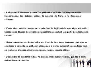 • A cidadania instaura-se a partir dos processos de lutas que culminaram na
Independência dos Estados Unidos da América do Norte e na Revolução
Francesa
• Esses dois eventos romperam o princípio de legitimidade que vigia até então,
baseado nos deveres dos súbditos e passaram a estruturá-lo a partir dos direitos do
cidadão.
• Desse momento em diante todos os tipos de luta foram travados para que se
ampliasse o conceito e a prática de cidadania e o mundo ocidental o estendesse para
a s mulheres, crianças, minorias nacionais, étnicas, sexuais, etárias.
• O exercício da cidadania radica, no sistema individual de valores, que são o cerne
da identidade de cada um.
 