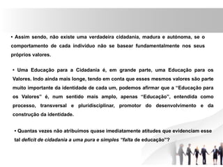 • Assim sendo, não existe uma verdadeira cidadania, madura e autónoma, se o
comportamento de cada indivíduo não se basear fundamentalmente nos seus
próprios valores.
• Uma Educação para a Cidadania é, em grande parte, uma Educação para os
Valores. Indo ainda mais longe, tendo em conta que esses mesmos valores são parte
muito importante da identidade de cada um, podemos afirmar que a “Educação para
os Valores” é, num sentido mais amplo, apenas “Educação”, entendida como
processo, transversal e pluridisciplinar, promotor do desenvolvimento e da
construção da identidade.
• Quantas vezes não atribuímos quase imediatamente atitudes que evidenciam esse
tal deficit de cidadania a uma pura e simples “falta de educação”?
 