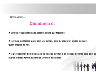 Como vimos….
Cidadania é:
 termos responsabilidade perante aquilo que fazemos;
 sermos solidários para com os outros, isto é, procurar ajudar sempre
quem precisa de nós.
 é percebermos bem quais são os nossos direitos e os nossos deveres para com os
outros e dessa forma, sabermos viver em sociedade
 