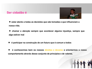 Ser cidadão é
 estar atento a todas as decisões que são tomadas e que influenciam a
nossa vida.
 chamar a atenção sempre que acontecer alguma injustiça, sempre que
algo estiver mal
 é participar na construção de um futuro que é comum a todos
 é conhecermos bem os nossos direitos e deveres e orientarmos o nosso
comportamento através desse conjunto de princípios e de valores.
 