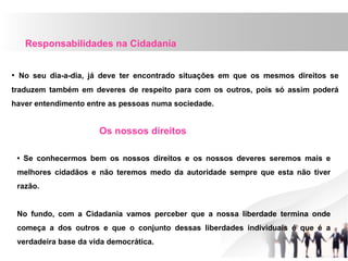 Responsabilidades na Cidadania
• No seu dia-a-dia, já deve ter encontrado situações em que os mesmos direitos se
traduzem também em deveres de respeito para com os outros, pois só assim poderá
haver entendimento entre as pessoas numa sociedade.
Os nossos direitos
• Se conhecermos bem os nossos direitos e os nossos deveres seremos mais e
melhores cidadãos e não teremos medo da autoridade sempre que esta não tiver
razão.
No fundo, com a Cidadania vamos perceber que a nossa liberdade termina onde
começa a dos outros e que o conjunto dessas liberdades individuais é que é a
verdadeira base da vida democrática.
 
