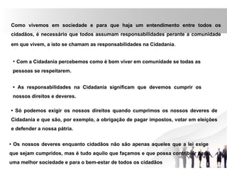 Como vivemos em sociedade e para que haja um entendimento entre todos os
cidadãos, é necessário que todos assumam responsabilidades perante a comunidade
em que vivem, a isto se chamam as responsabilidades na Cidadania.
• Com a Cidadania percebemos como é bom viver em comunidade se todas as
pessoas se respeitarem.
• As responsabilidades na Cidadania significam que devemos cumprir os
nossos direitos e deveres.
• Só podemos exigir os nossos direitos quando cumprimos os nossos deveres de
Cidadania e que são, por exemplo, a obrigação de pagar impostos, votar em eleições
e defender a nossa pátria.
• Os nossos deveres enquanto cidadãos não são apenas aqueles que a lei exige
que sejam cumpridos, mas é tudo aquilo que façamos e que possa contribuir para
uma melhor sociedade e para o bem-estar de todos os cidadãos
 