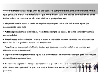 Viver em Democracia exige que as pessoas se comportem de uma determinada forma,
que possuam certas características que contribuem para um maior entendimento entre
todos, a isto se chamam as virtudes cívicas e que podem ser:
• Responsabilidade moral (o dever de respeitar aquilo que é correcto e não aceitar aquilo que
consideramos estar mal)
• Autodisciplina (sermos controlados, respeitando sempre os outros, de forma a melhor vivermos
em sociedade)
• Respeito pelo valor individual, próprio e alheio e dignidade humana (entender que cada pessoa
tem o seu valor e que todos devem ser Respeitados)
• Respeito pela supremacia do Direito (saber que devemos respeitar as leis e as normas que
orientam a vida em sociedade)
• Capacidade crítica (percebermos aquilo que é incorrecto e chamarmos a atenção para as situações
de injustiça que conhecermos)
• Vontade de negociar e alcançar compromissos (perceber que nem sempre podemos fazer
tudo aquilo que queremos e que, por isso, é importante entrar em acordo com as outras
pessoas)
 