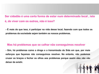Ser cidadão é uma certa forma de estar num determinado local , isto
é, de viver com os outros, não é isso?
- É mais do que isso, é participar na vida desse local, fazendo com que todos os
problemas da sociedade sejam também os nossos problemas.
Mas há problemas que se calhar não conseguimos resolver
- Sim, há problemas como a droga e a transmissão da Sida em que, por mais
esforços que façamos não conseguimos resolver. No entanto, não podemos
cruzar os braços e fechar os olhos aos problemas porque assim eles não vão
deixar de existir.
 