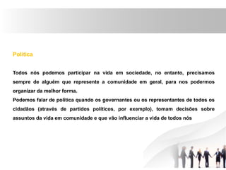 Política
Todos nós podemos participar na vida em sociedade, no entanto, precisamos
sempre de alguém que represente a comunidade em geral, para nos podermos
organizar da melhor forma.
Podemos falar de política quando os governantes ou os representantes de todos os
cidadãos (através de partidos políticos, por exemplo), tomam decisões sobre
assuntos da vida em comunidade e que vão influenciar a vida de todos nós
 