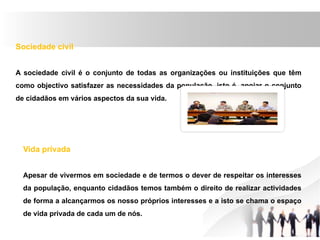 Sociedade civil
A sociedade civil é o conjunto de todas as organizações ou instituições que têm
como objectivo satisfazer as necessidades da população, isto é, apoiar o conjunto
de cidadãos em vários aspectos da sua vida.
Vida privada
Apesar de vivermos em sociedade e de termos o dever de respeitar os interesses
da população, enquanto cidadãos temos também o direito de realizar actividades
de forma a alcançarmos os nosso próprios interesses e a isto se chama o espaço
de vida privada de cada um de nós.
 