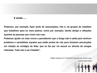 E ainda…..
Podemos, por exemplo, fazer parte de associações, isto é, de grupos de cidadãos
que trabalhem para os mais pobres, como por exemplo, dando abrigo e refeições
quentes às pessoas que vivem nas ruas.
Podemos ajudar os mais novos a perceberem que a droga não é saída para nenhum
problema e sensibilizar aqueles que estão juntos de nós para tomarem precauções
em relação ao contágio da Sida, que se faz por via sexual ou através do sangue
infectado. Tudo isto é ser Cidadão".
Fonte: Adaptado de "A Cidadania explicada aos Jovens e aos
outros" (José Letria)
 