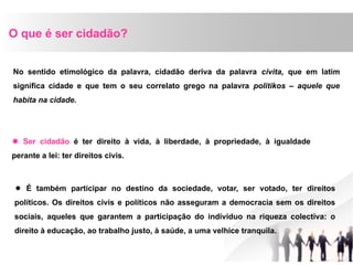 O que é ser cidadão?
No sentido etimológico da palavra, cidadão deriva da palavra civita, que em latim
significa cidade e que tem o seu correlato grego na palavra politikos – aquele que
habita na cidade.
 Ser cidadão é ter direito à vida, à liberdade, à propriedade, à igualdade
perante a lei: ter direitos civis.
 É também participar no destino da sociedade, votar, ser votado, ter direitos
políticos. Os direitos civis e políticos não asseguram a democracia sem os direitos
sociais, aqueles que garantem a participação do indivíduo na riqueza colectiva: o
direito à educação, ao trabalho justo, à saúde, a uma velhice tranquila.
 