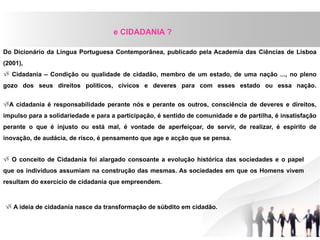 Do Dicionário da Língua Portuguesa Contemporânea, publicado pela Academia das Ciências de Lisboa
(2001),
 Cidadania – Condição ou qualidade de cidadão, membro de um estado, de uma nação ..., no pleno
gozo dos seus direitos políticos, cívicos e deveres para com esses estado ou essa nação.
A cidadania é responsabilidade perante nós e perante os outros, consciência de deveres e direitos,
impulso para a solidariedade e para a participação, é sentido de comunidade e de partilha, é insatisfação
perante o que é injusto ou está mal, é vontade de aperfeiçoar, de servir, de realizar, é espírito de
inovação, de audácia, de risco, é pensamento que age e acção que se pensa.
e CIDADANIA ?
 O conceito de Cidadania foi alargado consoante a evolução histórica das sociedades e o papel
que os indivíduos assumiam na construção das mesmas. As sociedades em que os Homens vivem
resultam do exercício de cidadania que empreendem.
 A ideia de cidadania nasce da transformação de súbdito em cidadão.
 