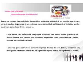 A que nos referimos
quando falamos de cidadania?
Mesmo no contexto das sociedades democráticas ocidentais, cidadania é um conceito que gira em
torno do estatuto de pertença de um indivíduo a uma comunidade politicamente articulada e que lhe
confere um conjunto de direitos e deveres.
• Daí resulta uma capacidade integradora, traduzida, não apenas numa igualização de
direitos formais, mas também num sentimento de pertença a uma comunidade de cidadão,
em geral a comunidade nacional.
• Uma vez que o estatuto da cidadania depende das leis de cada Estado, apresentar uma
definição de cidadania e atribuir-lhe um significado implica atribuir um significado ao estado.
 