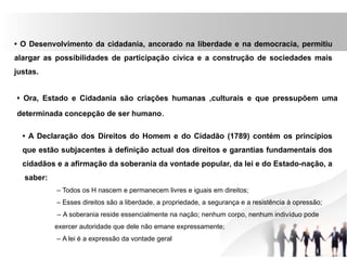 • O Desenvolvimento da cidadania, ancorado na liberdade e na democracia, permitiu
alargar as possibilidades de participação cívica e a construção de sociedades mais
justas.
• Ora, Estado e Cidadania são criações humanas ,culturais e que pressupõem uma
determinada concepção de ser humano.
• A Declaração dos Direitos do Homem e do Cidadão (1789) contém os princípios
que estão subjacentes à definição actual dos direitos e garantias fundamentais dos
cidadãos e a afirmação da soberania da vontade popular, da lei e do Estado-nação, a
saber:
– Todos os H nascem e permanecem livres e iguais em direitos;
– Esses direitos são a liberdade, a propriedade, a segurança e a resistência à opressão;
– A soberania reside essencialmente na nação; nenhum corpo, nenhum indivíduo pode
exercer autoridade que dele não emane expressamente;
– A lei é a expressão da vontade geral
 
