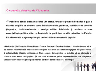 O conceito clássico de Cidadania
 Podemos definir cidadania como um status jurídico e político mediante o qual o
cidadão adquire os direitos como indivíduo (civis, políticos, sociais) e os deveres
(impostos, tradicionalmente o serviço militar, fidelidade…) relativos a uma
colectividade política, além da faculdade de participar na vida colectiva do Estado.
Esta faculdade surge do princípio democrático da soberania popular.
• O cidadão (de Espanha, Reino Unido, França, Portugal, Estados Unidos…) dispõe de uma série
de direitos reconhecidos nas suas constituições mas além disso tem obrigações no que se refere
à colectividade (fiscais, militares…). Num estado democrático, o cidadão vê-se obrigado a
cumprir com essas obrigações, já que são aprovadas pelos representantes que elegeram,
utilizando um dos seus principais direitos políticos como cidadãos, o sufrágio.
 