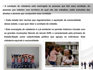 • A condição de cidadania está restringida às pessoas que têm essa condição. As
pessoas que habitam num território do qual não são cidadãos, estão excluídos dos
direitos e deveres que comportam essa condição.
• Cada estado tem normas que regulamentam a aquisição da nacionalidade
desse estado, o que quer dizer a condição de cidadão.
• Esta concepção de cidadania é a já existente no período histórico iniciado com
as grandes revoluções liberais do século XVIII, e caracterizado pela primazia do
Estado-Nação como colectividade política que agrupa os indivíduos. Esta
cidadania equivale à nacionalidade
 