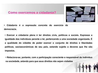 Como exercemos a cidadania?
• Cidadania é a expressão concreta do exercício da
democracia.
• Exercer a cidadania plena é ter direitos civis, políticos e sociais. Expressa a
igualdade dos indivíduos perante a lei, pertencendo a uma sociedade organizada. É
a qualidade do cidadão de poder exercer o conjunto de direitos e liberdades
políticas, socioeconómicas de seu país, estando sujeito a deveres que lhe são
impostos.
• Relaciona-se, portanto, com a participação consciente e responsável do indivíduo
na sociedade, zelando para que seus direitos não sejam violados
 