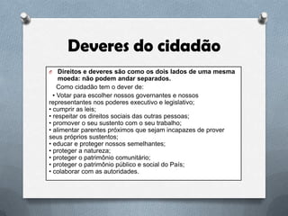 Deveres do cidadão
O

Direitos e deveres são como os dois lados de uma mesma
moeda: não podem andar separados.
Como cidadão tem o dever de:
• Votar para escolher nossos governantes e nossos
representantes nos poderes executivo e legislativo;
• cumprir as leis;
• respeitar os direitos sociais das outras pessoas;
• promover o seu sustento com o seu trabalho;
• alimentar parentes próximos que sejam incapazes de prover
seus próprios sustentos;
• educar e proteger nossos semelhantes;
• proteger a natureza;
• proteger o patrimônio comunitário;
• proteger o patrimônio público e social do País;
• colaborar com as autoridades.

 