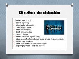 Direitos do cidadão
O
O
O
O
O

O
O
O
O
O
O

0s direitos do cidadão:
acesso à justiça;
alimentação adequada;
comunicação social;
direito a habitação;
direito a informação;
direito do idoso;
direitos sexuais e reprodutivos;
educação, enfrentamento das várias formas de discriminação;
liberdade de expressão;
saúde, previdência e assistência social;
segurança pública e sistema prisional.

 
