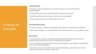 Critérios de
avaliação
COOPERAÇÃO
- Cumpre as regras estabelecidas contribuindo para um clima favorável à
aprendizagem?
- Interage com tolerância, aceitando diferentes pontos de vista?
- Aceita sugestões que favoreçam a melhoria das suas ações?
- Adequa comportamentos a diferentes contextos?
RESPONSABILIDADE
- Cumpre os prazos e todas as solicitações do professor na realização das tarefas?
- Desenvolve trabalho de modo sistemático de modo a construir o seu conhecimento?
REFLEXÃO
- Compreende e cumpre as sugestões de melhoria fornecidas, reformulando os
trabalhos apresentados com base no feedback do professor?
- Tira conclusões que decorrem dos dados apresentados e que estão em consonância
com os conteúdos estudados?
- Formula e comunica opiniões críticas e fundamentadas, oralmente e por escrito,
utilizando linguagem científica adequada?
 