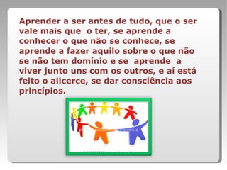 Aprender a ser antes de tudo, que o ser vale mais que  o ter, se aprende a conhecer o que não se conhece, se aprende a fazer aquilo sobre o que não se não tem domínio e se  aprende  a viver junto uns com os outros, e aí está feito o alicerce, se dar consciência aos princípios. 