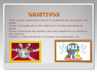 OBJETIVOS T razer o aluno a participar e discutir os problemas da comunidade e da escola. Tornar a educação para a não-violência foi uma das prioridades da escola. Formar profissionais das escolas e pais para trabalharem os valores de não-violência; Fortalecer a idéia dos alunos no processo de protagonistas com  
