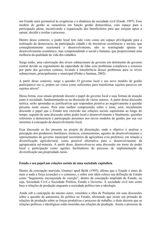 um Estado mais permeável às exigências e à dinâmica da sociedade civil (Farah, 1997). Esse 
modelo de gestão se caracteriza em função gestão democrática, com espaço para a 
participação plena, incentivando a organização dos beneficiários para que estejam aptos a 
opinar, decidir e avaliar o processo. 
Dentro desse contexto, o poder local tem sido visto como um espaço privilegiado para a 
realização da democracia, da participação cidadã e de iniciativas econômicas e sociais, que 
conseqüentemente ocasionará o desenvolvimento, não se restringindo apenas ao 
desenvolvimento econômico, mas compreendendo o social e humano, que proporcionará uma 
melhoria da qualidade de vida dos cidadãos. 
Surge então, uma valorização dos níveis subnacionais de governo em detrimento do governo 
central devido ao esgotamento da capacidade de lidar com problemas complexos e extensos 
por parte dos governos centrais, levando à transferência desses problemas para os níveis 
subnacionais, principalmente o municipal (Pinho e Santana, 2002). 
A partir desse contexto, surge a questão: O governo local e seu novo modelo de gestão 
participativo em si, podem ser vistos como suficientes para transformar sujeitos passivos em 
sujeitos ativos? 
Dessa forma, esse ensaio pretende discutir o papel do governo local e suas formas de atuação 
junto à sociedade, fundamentando-se na discussão de vários autores. A partir dessa discussão 
teórica, serão apontadas as justificativas que respondem positiva ao negativamente à questão 
presente neste ensaio. Para uma melhor compreensão sobre o tema, será, inicialmente 
discutido o papel que o Estado tem exercido nas relações sociais capitalistas ao longo do 
tempo, seguido de uma discussão sobre poder local e desenvolvimento e finalmente, questões 
referentes à democracia e participação presentes nos novos modelos de gestão, por sua vez 
inerentes à concepção de desenvolvimento local. 
Essa discussão se faz presente no projeto de dissertação, onde o objetivo é analisar a 
percepção dos produtores familiares, técnicos, extensionistas, agentes de desenvolvimentos e 
representantes do governo municipal (secretários da agricultura e/ou prefeitos), em relação a 
diversificação agrícola/rural, como possível alternativa para o desenvolvimento da 
agropecuária sul-mineira. A partir disso, desenvolveu-se uma discussão em torno do poder 
local e participação como agentes facilitadores do processo de implementação da 
diversificação nas propriedade rurais. 
Estado e seu papel nas relações sociais de uma sociedade capitalista 
Dentro da concepção marxista, Gramsci apud Belik (1995), afirma que o Estado é antes de 
mais a nada a força (coerção) e o consenso, e sobre esta idéia coloca sua definição de Estado 
como “hegemonia encouçorada de coerção”, dentro da concepção ampliada do Estado, ou 
seja, Sociedade Civil e Sociedade Política; Estado e Governo. A sociedade civil tem como 
base a relações de produção enquanto a sociedade política tem a ideologia. 
Ainda sob a concepção do mesmo autor, considera a obra de Poulantaz em suas discussões 
sobre a questão da autonomia do político no Estado, afirmando que existe um primado de 
relações de produção sobre as forças produtivas e processo de trabalho, e disto decorre que as 
relações políticas e ideológicas estão inseridas nas relações de produção. Assim o processo de 
 