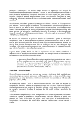 produção e exploração é ao mesmo tempo processo de reprodução das relações de 
dominação/subordinação política e ideológica. Ou seja, há uma relativa separação do Estado e 
das relações da produção do capitalismo. Entretanto O Estado cumpre um papel político: 
organiza a burguesia segundo seus interesses, em um bloco no poder. Este bloco no poder 
pode conter “classes provenientes de outros modos de produção presentes na formação social 
capitalista”. 
Posteriormente, Claus Offe apud Belik (1995), passa a utilizar o conceito de neocorporatismo 
para detalhar a ação dos grupos de interesses e o funcionamento das instituições gestoras de 
políticas públicas. Do ponto de vista do processo de decisão política, o neocorporativismo 
aparece como a melhor solução para os problemas dos sistemas econômicos e políticos, pois 
passa por uma via “alternativa à socialização dos meios de produção ou à restauração das 
forças de mercado não tolhidas pela monopolização e pela intervenção governamental” (Offe, 
1989:248 apud Belik (1995)) 
O processo de elaboração de políticas deveria ser constituído a partir de abordagem 
interpretativa, onde as pessoas pudessem expor suas reais necessidades e a partir de então a 
criação ações a fim de atende-las. Mas seria uma visão um quanto romântica, acreditar na 
adoção desse tipo de abordagem como única e verdadeira, uma vez que, dentro de uma 
sociedade existe uma rede de interesses, por sua vez conflitantes entre si, cada qual buscando 
seus próprios benefícios e não os benefícios coletivos. 
Segundo Demo (1986), devido ao fato do capitalismo ser um sistema conflituoso e 
explorador, faz-se míster colocar limites à selvageria, não tanto por razões de boa vontade ou 
de moralidade, mas por questão de sobrevivência. 
A negociação dos conflitos não se tornou uma sugestão atraente ou uma prática 
de boas maneiras, mas uma necessidade vital. A partir daí começou um processo 
importante de conquista do espaço do trabalhador na sociedade e no crescimento 
econômico dos países, que levou à formação de nações com expressiva 
predominância de estratos médio. (Demo, 1986: 15). 
Poder local e desenvolvimento 
Desenvolvimento compreende um processo que permeia a história de dada sociedade, que 
envolve todo tipo de avanços, retrocessos, conflitos, pactos entre os atores envolvidos, e que 
gradualmente, ao longo do tempo, permite um incremento na qualidade de vida de dada 
população. (Brose, 1999) 
De acordo com Amartya (2000), o desenvolvimento deve ser visto como um processo de 
expansão das liberdades reais que as pessoas desfrutam, uma vez que a violação da liberdade 
resulta diretamente de uma negação de liberdades políticas e civis por regimes autoritários e 
de restrições impostas à liberdade de participar da vida social, política e econômica da 
sociedade. 
Novas maneiras de representação social emergem em nossa sociedade juntamente com formas 
alternativas capazes de promover o desenvolvimento. Ou seja, modelos de gestão que 
possuam um caráter democrático, de forma a abrir espaço para a participação plena e 
incentivando a organização dos beneficiários para que estejam aptos a opinar, decidir e 
avaliar. 
 