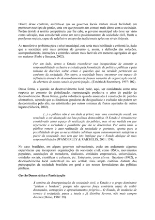 Dentro desse contexto, acredita-se que os governos locais tenham maior facilidade em 
promover esse tipo de gestão, uma vez que possuem um contato mais direto com a sociedade. 
Porém devido à restrita competência que lhe cabe, o governo municipal não deve ser visto 
como salvação, mas considerado como um novo posicionamento da sociedade civil, frente a 
problemas sociais, capaz de redefinir o escopo das tradicionais ações em níveis federais. 
Ao transferir o problema para o nível municipal, este seria mais habilitado a enfrentá-lo, dado 
que a sociedade está mais próxima do governo e, assim, a definição das soluções, 
acompanhamento, interações e controles seriam mais factíveis em menores agregados do que 
em maiores (Pinho e Santana, 2002). 
Por um lado, vemos o Estado reconhecer sua incapacidade de assumir a 
responsabilidade exclusiva e isolada pela formulação de políticas públicas e pela 
tomada de decisões sobre temas e questões que na verdade pertencem ao 
conjunto da sociedade. Por outro, a sociedade busca encontrar seu espaço de 
influência através do desenvolvimento de formas variadas de organização social, 
da abertura de novos canais de participação...(Tenório & Rozenberg, 1997: 102). 
Dessa forma, a questão do desenvolvimento local pode, aqui, ser considerada como uma 
resposta ao contexto de globalização, reestruturação produtiva e crise do padrão de 
desenvolvimento. Dessa forma, ganha substância quando associada à construção de padrões 
alternativos, supondo que as dinâmicas geradoras de desigualdade e exclusão não podem ser 
desconstruídas pelo alto, ou substituídas por outros sistemas de fluxos apartados de outros 
lugares (Silveira, 2002). 
(...) o público não é um dado a priori, mas uma construção social, um 
resultado a ser alcançado na luta política democrática. O Estado é virtualmente 
considerado como espaço de realização do público, mas só na medida em que 
represente a sociedade e possibilite que ela se desenvolva. Por outro lado, o 
público remete à auto-realização da sociedade e, portanto, aponta para a 
possibilidade de que as necessidades coletivas sejam autonomamente satisfeitas a 
partir da sociedade, mas sem que isto implique que o Estado abdique de suas 
responsabilidades (WANDERLEY & RAICHELIS, 2001: 159). 
No caso brasileiro, em alguns governos sub-nacionais, estão em andamento algumas 
experiências que incorporam organizações da sociedade civil, como ONGs, movimentos 
populares, associações de moradores, sindicatos, entidades empresariais, universidades, 
entidades sociais, científicas e culturais, etc. Entretanto, como afirma Graziano (1992), o 
desenvolvimento local sustentável no seu sentido mais amplo continua distante das 
preocupações da sociedade brasileira em geral e dos nossos formuladores das políticas 
públicas. 
Gestão Democrática e Participação 
À sombra da desorganização da sociedade civil, o Estado e o grupo dominante 
“pintam e bordam”, porque não aparece força contrária capaz de coibir 
desmandos, corrupções e aproveitamentos próprios... O Estado, de instância de 
serviço à sociedade, passa a tutela e já distribui favores, não mais cumpre 
deveres (Demo, 1986: 28). 
 