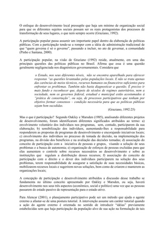 O enfoque do desenvolvimento local pressupõe que haja um mínimo de organização social 
para que os diferentes sujeitos sociais possam ser os reais protagonistas dos processos de 
transformação de seus lugares, o que nem sempre ocorre (Graziano, 1992). 
A participação popular passa assumir um importante papel dentro da elaboração de políticas 
públicas. Com a participação tende-se a romper com a idéia de administração tradicional de 
que “quem governa é só o governo”, passando a incluir, no ato de governar, a comunidade 
(Pinho e Santana, 2000). 
A participação popular, na visão de Graziano (1992) reside, atualmente, em uma das 
principais questões das políticas públicas no Brasil. Afirma que essa é uma questão 
geralmente negligenciada nos diagnósticos governamentais. Considera que 
o Estado, nos seus diferentes níveis, não se encontra aparelhado para oferecer 
respostas “as questões levantadas pelas populações locais. E não se trata apenas 
das carências de meios técnicos, recursos humanos ou financeiros suficientes para 
enfrentar os problemas. Também não basta diagnosticar a questão. É preciso ir 
mais fundo e reconhecer que, depois de séculos de regimes autoritários, nem a 
sociedade, nem os governos federal, estadual e municipal estão acostumados à 
“prática de consertação”, ou seja, de processos participativos que tenham por 
objetivo formar consensos – condição necessária para que as políticas públicas 
sejam bem sucedidas. 
(Graziano, 1992:25) 
Mas o que é participação? Segundo Oakley e Marsden (1985), analisando diferentes projetos 
de desenvolvimento, foram identificaram diferentes significados atribuídos ao termo: a) 
envolvimento voluntário dos indivíduos nos programas, sem, contudo, participarem da sua 
elaboração; b) sensibilização dos indivíduos, aumentando-lhes a responsabilidade para 
responderem as propostas de programas de desenvolvimento e encorajando iniciativas locais; 
c) envolvimento dos indivíduos no processo de tomada de decisão, na implementação dos 
programas, na divisão dos benefícios e na avaliação das decisões tomadas; d) associação do 
conceito de participação com a iniciativa de pessoas e grupos, visando a solução de seus 
problemas e a busca de autonomia; e) organização de esforços de pessoas excluídas para que 
elas aumentem o controle sobre recursos necessários ao desenvolvimento e sobre as 
instituições que regulam a distribuição desses recursos; f) associação do conceito de 
participação com o direito e o dever dos indivíduos participarem na solução dos seus 
problemas, terem responsabilidade de assegurar a satisfação de suas necessidades básicas, 
mobilizarem recursos locais e sugerirem novas soluções, bem como de criarem e manterem as 
organizações locais; 
A concepção de participação e desenvolvimento atribuídos a discussão desse trabalho se 
fundamenta no último conceito apresentado por Oakley e Marsden, ou seja, haverá 
desenvolvimento nos seus três aspectos (econômico, social e político) uma vez que as pessoas 
passarem do estado passivo de representação para o estado ativo. 
Para Alencar (2001), o planejamento participativo pode ser um método que ajuda o agente 
externo a afastar-se de uma postura tutorial. A intervenção assume um caráter tutorial quando 
a ação do agente externo é orientada no sentido de introduzir “idéias” previamente 
estabelecidas sem que haja participação da população alvo de sua ação na formulação de tais 
 