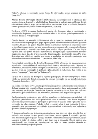 “idéias”, cabendo à população, nessa forma de intervenção, apenas executar as ações 
“prescritas”. 
Através de uma intervenção educativa (participativa), a população alvo é estimulada pelo 
agente externo a desenvolver a habilidade de diagnosticar e analisar seus problemas, decidir 
coletivamente sobre as ações para solucioná-los, executar tais ações e avaliá-las, buscando, 
sempre que necessário, novas alternativas (Alencar, 2001: 99). 
Bordenave (1983) considera fundamental dentro da discussão sobre a participação a 
identificação do grau de controle dos membros sobre as decisões e quão importantes são as 
decisões de que se pode participar. 
Quando fala-se em controle, evidentemente não é igual os membros participarem de 
atividades decididas pelo próprio grupo e participarem de uma atividade controlada por outro 
ou outros. Há casos em que os dirigentes apenas informam os membros da organização sobre 
as decisões tomadas; outros em que a administração consulta ou não os seus subordinados, 
solicitando críticas, sugestões ou dados para resolver algum problema. Em um degrau 
superior está a co-gestão, na qual a administração da organização é compartilhada mediante 
mecanismos de co-decisão. O grau mais alto de participação é a autogestão, na qual “o grupo 
determina seus objetivos, escolhe seus meios e estabelece os controles pertinentes sem 
referência a uma autoridade externa...” (Bordenave, 1983: 33). 
Com relação à importância das decisões, Bordenave (1983) afirma que em qualquer grupo ou 
organização existem decisões de muita importância e outras não tão importantes. Segundo sua 
importância, as decisões podem ser organizadas em níveis, do mais alto ao mais baixo, sendo 
que nos níveis de formulação de políticas e planejamento, a participação fica restrita a uns 
poucos “burocratas”, “teocratas” ou “lideranças”. 
Deve-se ter o cuidado de distinguir a legítima participação da mera manipulação, formas 
válidas de cooperação Estado-sociedade da simples cooptação ou, da pseudoparticipação 
(Tenório & Rozenberg, 1997). 
De acordo com Demo (1986), muitas propostas participativas acabam sendo uma maneira de 
disfarçar novas e sutis opressões. O que normalmente acontece é que tenta-se encobrir o poder 
com a capa da participação. Dessa forma, é preciso encarar o poder de frente para realizar a 
participação, pois quem acredita em participação, estabelece uma disputa com o poder. 
As alternativas de gestão para o setor público, através do envolvimento com a sociedade civil 
organizada, possibilitam uma maior proximidade entre os mesmos. Dessa forma, as pessoas 
terão maiores possibilidades de participar de processos de decisão onde o principal sujeito 
envolvido são elas mesmas. Poderão refletir e opinar sobre o que realmente é bom e 
necessário para que suas reais necessidades sejam atendidas, ocasionando uma melhoria na 
qualidade de vida da população. 
É fundamental porém, que tenhamos consciência que esse processo não é algo fácil de ser 
realizado, uma vez que envolve questões envolvendo controle e poder. É necessário que haja 
uma descentralização do poder, ou seja, o Estado, juntamente com seus governantes, deverá 
transferir o poder de decisão sobre o que fazer para a sociedade. Deverá ocorrer uma 
transformação nas formas de planejamento, ou seja, as ações tutoriais deverão ser 
transformadas em ações participativas. 
 