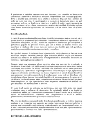 É preciso que a sociedade expresse seus reais interesses, caso contrário, as democracias 
continuarão a depender da boa vontade de líderes comprometidos com ideologias populares. 
Deve-se entender que democracia não é a falta ou eliminação de poder, mas o controle do 
poder de baixo para cima. E a participação é o exercício da democracia, através da qual 
aprendemos a eleger e a deseleger, a estabelecer o rodízio de poder, a exigir prestação de 
contas, a desburocratizar, a forçar os mandantes a servirem à comunidade. Enfim descobrimos 
como formar autênticos representantes da comunidade e de os manter como tais (Demo, 
1986). 
Considerações finais 
A partir da apresentação das diferentes visões, dos diferentes autores, pode-se concluir que o 
grande desafio da gestão municipal democrática é transformar a democracia representativa em 
democracia participativa, ou seja, incluir um conjunto de instituições que disciplinam a 
participação popular no processo político, que vêm a formar os direitos políticos que 
qualificam a cidadania, não só por meio das eleições, mas também pela vida partidária, 
sindical e, nos mais diferentes tipos de associações e conselhos. 
Para que isso aconteça, é fundamental que haja uma maior integração entre os diversos atores 
socais que compõe a sociedade, para que sejam elaboradas políticas e ações que realmente 
atendam aos interesses dos beneficiários. Conseqüentemente é estritamente necessário um 
mínimo de organização da sociedade civil. 
Todavia, temos que considerar alguns aspectos sobre esse processo de organização e 
participação da sociedade civil: a) há uma série de interesses por parte de outros atores sociais 
que compõe a sociedade a fim de que a sociedade civil permaneça em seu estado passivo de 
representação; b) a participação exige um processo de conscientização, ou seja, é preciso que 
as pessoas entendam a importância de sua atuação no processo de tomada de decisão sobre o 
que realmente é necessário para melhoria de seu bem estar, o que pode ser dificultado pelo 
próprio fator cultural inerente à sociedade brasileira, de que quem governa é o governo. c) 
participação envolve disputa de poder, conseqüentemente deve-se diferenciar participação de 
mera manipulação, ou seja, é preciso estar atento ao grau de importância das decisões e ao 
grau de controle dos membros sobre as decisões. 
O poder local, dentro do ambiente de participação, tem sido visto como um espaço 
privilegiado para a realização da democracia, da participação cidadã e de iniciativas 
econômicas e sociais, que consequentemente ocasiona o desenvolvimento, não se restringindo 
apenas ao desenvolvimento econômico, mas compreendendo o social e político, 
proporcionando uma melhoria da qualidade de vida aos cidadãos. 
Mas pelo fato de não possuir grande poder de influência estando sujeito as políticas federais e 
estaduais e por representar um segmento que muitas vezes possui interesses próprios, o 
governo local e seu modelo participativo de gestão não devem ser vistos como suficientes em 
si para a transformação dos sujeitos passivos em sujeitos ativos; mas pode significar um novo 
posicionamento da sociedade civil, frente a problemas sociais. 
REFERENCIAL BIBLIOGRÁFICO 
 
