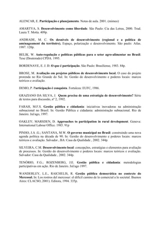 ALENCAR, E. Participação e planejamento. Notas de aula. 2001. (mimeo) 
AMARTYA, S. Desenvolvimento como liberdade. São Paulo: Cia das Letras, 2000. Trad. 
Laura T. Motta. 409p. 
ANDRADE, M. C. Os desníveis de desenvolvimento (regional e a política de 
aménageament du territoire). Espaço, polarização e desenvolvimento. São paulo: Atlas. 
1987. 120p. 
BELIK. W. Auto-regulação e políticas públicas para o setor agro-alimentar no Brasil. 
Tese (Doutorado) CPDA. 1995. 
BORDENAVE, E. J. D. O que é participação. São Paulo: Brasiliense, 1983. 84p. 
BROSE, M. Avaliação em projetos públicos de desenvolvimento local. O caso do projeto 
prorenda no Rio Grande do Sul. In: Gestão do desenvolvimento e poderes locais: marcos 
teóricos e avaliação. 
DEMO, P. Participação é conquista. Fortaleza: EUFC, 1986. 
GRAZIANO DA SILVA, J. Quem precisa de uma estratégia de desenvolvimento? Série 
de textos para discussão, nº 2, 1992. 
FARAH, M.F.S. Gestão pública e cidadania: iniciativas inovadoras na administração 
subnacional no Brasil. In: Gestão Pública e cidadania: administração subnacional. Rio de 
Janeiro. Jul/ago, 1997. 
OAKLEY; MARSDEN, D. Approaches to participation in rural development. Geneva: 
International Labour Office. 1985. 91p 
PINHO, J.A .G.; SANTANA, M.W. O governo municipal no Brasil: construindo uma nova 
agenda política na década de 90. In: Gestão do desenvolvimento e poderes locais: marcos 
teóricos e avaliação. Salvador , BA: Casa da Qualidade , 2002. 344p. 
SILVEIRA, C.M. Desenvolvimento local: concepções, estratégias e elementos para avaliação 
de processos. In: Gestão do desenvolvimento e poderes locais: marcos teóricos e avaliação. 
Salvador: Casa da Qualidade , 2002. 344p. 
TENÓRIO, F.G.; ROZENBERG, J.E. Gestão pública e cidadania: metodologias 
participativas em ação. Rio de Janeiro. Jul/ago 1997. 
WANDERLEY, L.E., RAICHELIS, R. Gestão pública democrática no contexto do 
Mercosul. In: Los rostros del mercosur: el difícil camino de lo comercial a lo societal. Buenos 
Aires: CLACSO, 2001). Editora, 1994. 335p. 

