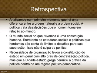 Retrospectiva
• Analisamos num primeiro momento que há uma
diferença entre a ordem natural e a ordem social. A
política trata das decisões que o homem toma em
relação ao mundo.
• O mundo social no qual vivemos é uma construção
humana. Entretanto as estruturas sociais e políticas que
herdamos dão conta de limites e desafios para sua
superação. Isso não é culpa da política.
• Necessidade de organização levou a constituição do
estado em geral com alto grau de centralização política,
mas que a Cidade-estado grega permitiu a prática da
política dentro de um regime político democrático.

 