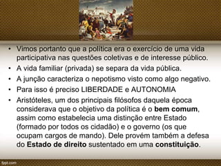 • Vimos portanto que a política era o exercício de uma vida
participativa nas questões coletivas e de interesse público.
• A vida familiar (privada) se separa da vida pública.
• A junção caracteriza o nepotismo visto como algo negativo.
• Para isso é preciso LIBERDADE e AUTONOMIA
• Aristóteles, um dos principais filósofos daquela época
considerava que o objetivo da política é o bem
comum, assim como estabelecia uma distinção entre
Estado (formado por todos os cidadão) e o governo (os que
ocupam cargos de mando). Dele provém também a defesa
do Estado de direito sustentado em uma constituição.

 