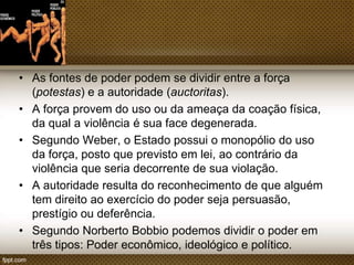 • As fontes de poder podem se dividir entre a força
(potestas) e a autoridade (auctoritas).
• A força provem do uso ou da ameaça da coação
física, da qual a violência é sua face degenerada.
• Segundo Weber, o Estado possui o monopólio do uso
da força, posto que previsto em lei, ao contrário da
violência que seria decorrente de sua violação.
• A autoridade resulta do reconhecimento de que alguém
tem direito ao exercício do poder seja
persuasão, prestígio ou deferência.
• Segundo Norberto Bobbio podemos dividir o poder em
três tipos: Poder econômico, ideológico e político.

 
