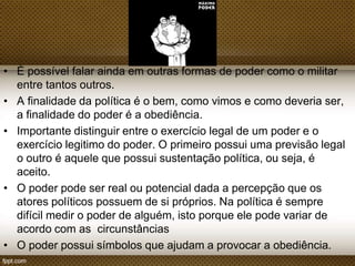 • É possível falar ainda em outras formas de poder como o militar
entre tantos outros.
• A finalidade da política é o bem, como vimos e como deveria
ser, a finalidade do poder é a obediência.
• Importante distinguir entre o exercício legal de um poder e o
exercício legitimo do poder. O primeiro possui uma previsão legal
o outro é aquele que possui sustentação política, ou seja, é
aceito.
• O poder pode ser real ou potencial dada a percepção que os
atores políticos possuem de si próprios. Na política é sempre
difícil medir o poder de alguém, isto porque ele pode variar de
acordo com as circunstâncias
• O poder possui símbolos que ajudam a provocar a obediência.

 