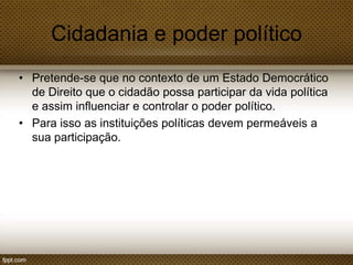 Cidadania e poder político
• Pretende-se que no contexto de um Estado Democrático
de Direito que o cidadão possa participar da vida política
e assim influenciar e controlar o poder político.
• Para isso as instituições políticas devem permeáveis a
sua participação.

 