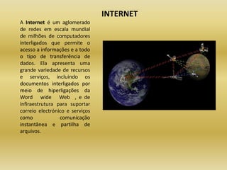 INTERNETA Internet é um aglomerado de redes em escala mundial de milhões de computadores interligados que permite o acesso a informações e a todo o tipo de transferência de dados. Ela apresenta uma grande variedade de recursos e serviços, incluindo os documentos interligados por meio de hiperligações da Word   wide   Web  , e de infiraestrutura para suportar correio electrónico e serviços como comunicação instantânea e partilha de arquivos. 