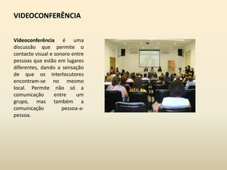 VIDEOCONFERÊNCIAVideoconferência é uma discussão que permite o contacto visual e sonoro entre pessoas que estão em lugares diferentes, dando a sensação de que os interlocutores encontram-se no mesmo local. Permite não só a comunicação entre um grupo, mas também a comunicação pessoa-a-pessoa. 