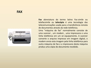 FAXFax abreviatura do termo latino Fac-simile ou telefacsimile ou telecópia é uma tecnologia das telecomunicações usada para a transferência remota de documentos através da rede telefónica. Uma "máquina de fax" normalmente consiste de uma scanner , um modem , uma impressora e uma linha telefónica em um só equipamento. A scanner converte o arquivo impresso em imagem digital, o modem envia esta imagem pela linha telefónica para outra máquina de fax e a impressora desta máquina produz uma cópia do documento recebido.