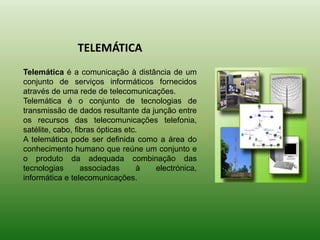 TELEMÁTICATelemática é a comunicação à distância de um conjunto de serviços informáticos fornecidos através de uma rede de telecomunicações.  Telemática é o conjunto de tecnologias de transmissão de dados resultante da junção entre os recursos das telecomunicações telefonia, satélite, cabo, fibras ópticas etc.A telemática pode ser definida como a área do conhecimento humano que reúne um conjunto e o produto da adequada combinação das tecnologias associadas à electrónica, informática e telecomunicações.